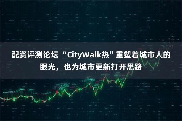 配资评测论坛 “CityWalk热”重塑着城市人的眼光，也为城市更新打开思路