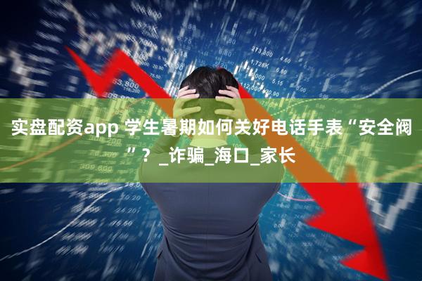 实盘配资app 学生暑期如何关好电话手表“安全阀”？_诈骗_海口_家长