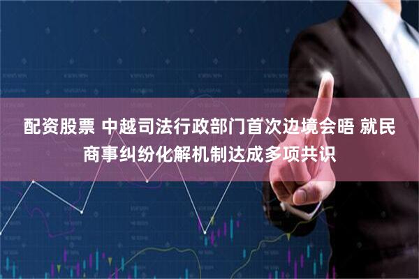 配资股票 中越司法行政部门首次边境会晤 就民商事纠纷化解机制达成多项共识