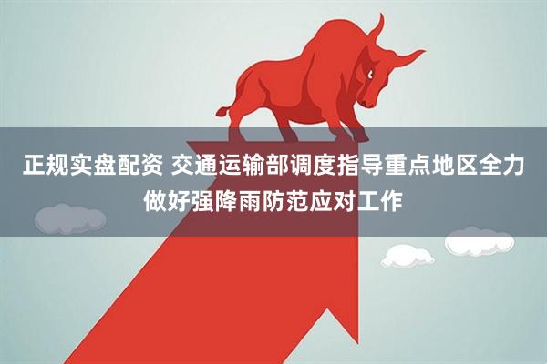 正规实盘配资 交通运输部调度指导重点地区全力做好强降雨防范应对工作