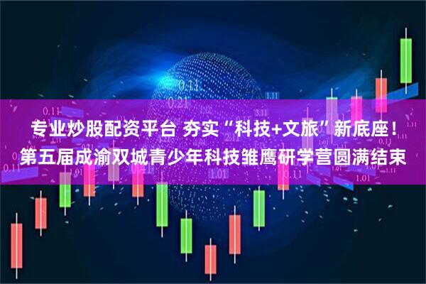 专业炒股配资平台 夯实“科技+文旅”新底座！第五届成渝双城青少年科技雏鹰研学营圆满结束