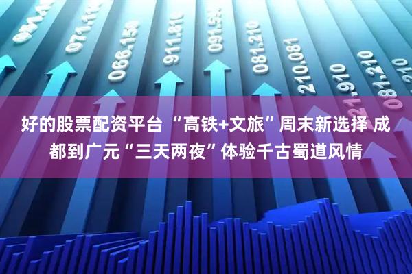 好的股票配资平台 “高铁+文旅”周末新选择 成都到广元“三天两夜”体验千古蜀道风情