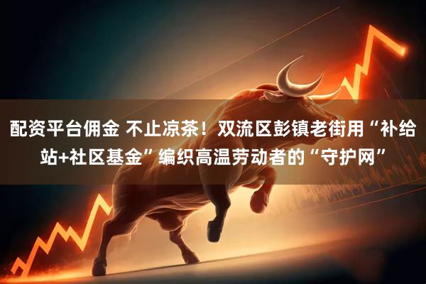配资平台佣金 不止凉茶！双流区彭镇老街用“补给站+社区基金”编织高温劳动者的“守护网”