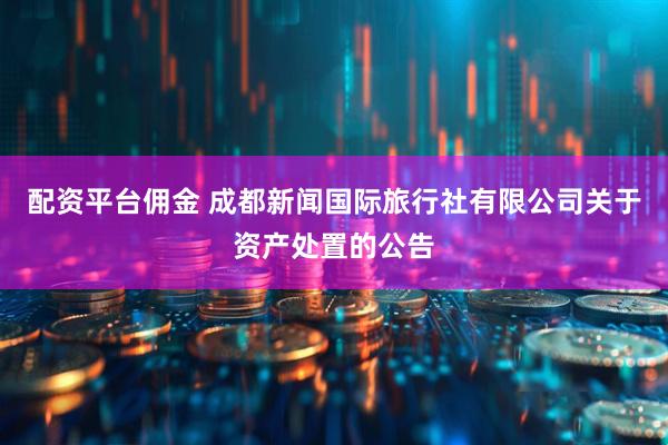配资平台佣金 成都新闻国际旅行社有限公司关于资产处置的公告