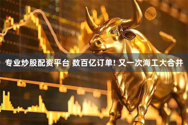专业炒股配资平台 数百亿订单! 又一次海工大合并